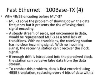 Fast Ethernet – 100Base-TX (4)
• Why 4B/5B encoding before MLT-3?
  – MLT-3 solve the problem of slowing down the data
    frequency but it presents the risk of losing clock-
    signal encoding.
  – A steady stream of zeros, not uncommon in data,
    would be represented MLT-3 as a total lack of
    transitions. With no transitions, the receiving station
    has no clear incoming signal. With no incoming
    signal, the receiving station can’t recover the clock
    signal.
  – If enough drift is introduced into the perceived clock,
    the station can perceive false data from the data
    stream.
  – To combat this problem, data is first encoded using
    4B5B translation, replacing every 4 bits of data with a
 