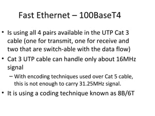 Fast Ethernet – 100BaseT4
• Is using all 4 pairs available in the UTP Cat 3
  cable (one for transmit, one for receive and
  two that are switch-able with the data flow)
• Cat 3 UTP cable can handle only about 16MHz
  signal
  – With encoding techniques used over Cat 5 cable,
    this is not enough to carry 31.25MHz signal.
• It is using a coding technique known as 8B/6T
 