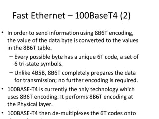Fast Ethernet – 100BaseT4 (2)
• In order to send information using 8B6T encoding,
  the value of the data byte is converted to the values
  in the 8B6T table.
   – Every possible byte has a unique 6T code, a set of
     6 tri-state symbols.
   – Unlike 4B5B, 8B6T completely prepares the data
     for transmission; no further encoding is required.
• 100BASE-T4 is currently the only technology which
  uses 8B6T encoding. It performs 8B6T encoding at
  the Physical layer.
• 100BASE-T4 then de-multiplexes the 6T codes onto
 