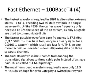 Fast Ethernet – 100BaseT4 (4)
• The fastest waveform required in 8B6T is alternating extreme
  states, +1 to -1, encoding two tri-state symbols in a single
  wavelength. Unlike 4B5B, the carrier wave frequency only
  needs to be 3/4 the speed of the bit stream, as only 6 signals
  are used to communicate 8 bits.
• The fastest possible waveform base frequency is 37.5MHz
  (3/4 * 50MHz – max base frequency in a binary signal for a
  010101… pattern), which is still too fast for UTP-3, so one
  more technique is needed – de-multiplexing data on three
  separate channels
• The final slowdown in 8B6T comes from fanning the
  transmitted signal out to three cable pairs instead of a single
  pair. This is called "T4 Multiplexing"
• The maximum speed waveform required is now only 12.5
  MHz, slow enough for even Category 3 twisted pair (which
 