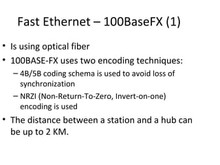 Fast Ethernet – 100BaseFX (1)
• Is using optical fiber
• 100BASE-FX uses two encoding techniques:
  – 4B/5B coding schema is used to avoid loss of
    synchronization
  – NRZI (Non-Return-To-Zero, Invert-on-one)
    encoding is used
• The distance between a station and a hub can
  be up to 2 KM.
 