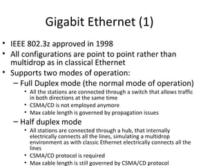 Gigabit Ethernet (1)
• IEEE 802.3z approved in 1998
• All configurations are point to point rather than
  multidrop as in classical Ethernet
• Supports two modes of operation:
   – Full Duplex mode (the normal mode of operation)
     • All the stations are connected through a switch that allows traffic
       in both directions at the same time
     • CSMA/CD is not employed anymore
     • Max cable length is governed by propagation issues
  – Half duplex mode
     • All stations are connected through a hub, that internally
       electrically connects all the lines, simulating a multidrop
       environment as with classic Ethernet electrically connects all the
       lines
     • CSMA/CD protocol is required
     • Max cable length is still governed by CSMA/CD protocol
 