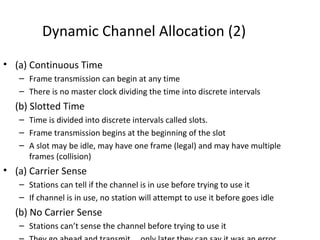 Dynamic Channel Allocation (2)
• (a) Continuous Time
   – Frame transmission can begin at any time
   – There is no master clock dividing the time into discrete intervals
  (b) Slotted Time
   – Time is divided into discrete intervals called slots.
   – Frame transmission begins at the beginning of the slot
   – A slot may be idle, may have one frame (legal) and may have multiple
     frames (collision)
• (a) Carrier Sense
   – Stations can tell if the channel is in use before trying to use it
   – If channel is in use, no station will attempt to use it before goes idle
  (b) No Carrier Sense
   – Stations can’t sense the channel before trying to use it
 