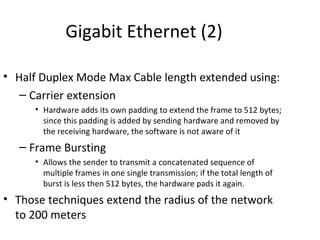 Gigabit Ethernet (2)

• Half Duplex Mode Max Cable length extended using:
   – Carrier extension
      • Hardware adds its own padding to extend the frame to 512 bytes;
        since this padding is added by sending hardware and removed by
        the receiving hardware, the software is not aware of it
   – Frame Bursting
      • Allows the sender to transmit a concatenated sequence of
        multiple frames in one single transmission; if the total length of
        burst is less then 512 bytes, the hardware pads it again.
• Those techniques extend the radius of the network
  to 200 meters
 
