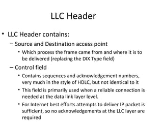 LLC Header
• LLC Header contains:
  – Source and Destination access point
     • Which process the frame came from and where it is to
       be delivered (replacing the DIX Type field)
  – Control field
     • Contains sequences and acknowledgement numbers,
       very much in the style of HDLC, but not identical to it
     • This field is primarily used when a reliable connection is
       needed at the data link layer level.
     • For Internet best efforts attempts to deliver IP packet is
       sufficient, so no acknowledgements at the LLC layer are
       required
 