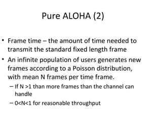 Pure ALOHA (2)

• Frame time – the amount of time needed to
  transmit the standard fixed length frame
• An infinite population of users generates new
  frames according to a Poisson distribution,
  with mean N frames per time frame.
  – If N >1 than more frames than the channel can
    handle
  – 0<N<1 for reasonable throughput
 