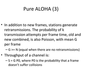 Pure ALOHA (3)

• In addition to new frames, stations generate
  retransmissions. The probability of k
  transmission attempts per frame time, old and
  new combined, is also Poisson, with mean G
  per frame
  – G >= N (equal when there are no retransmissions)
• Throughput of a channel is:
  – S = G P0, where P0 is the probability that a frame
    doesn’t suffer collisions
 