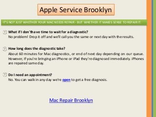 Apple Service Brooklyn
IT'S NOT JUST WHETHER YOUR MAC NEEDS REPAIR - BUT WHETHER IT MAKES SENSE TO REPAIR IT.
What if I don'tha ve time to wait for a diagnostic?
No problem! Drop it off and we'll call you the same or next day with the results.
How long does the diagnostic take?
About 60 minutes for Mac diagnostics, or end of next day depending on our queue.
However, If you're bringing an iPhone or iPad they're diagnosed immediately. iPhones
are repaired same day.
Do I need an appointment?
No. You can walk in any day we're open to get a free diagnosis.
Mac Repair Brooklyn
 