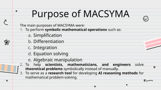 Purpose of MACSYMA
The main purposes of MACSYMA were:
1. To perform symbolic mathematical operations such as:
a. Simplification
b. Differentiation
c. Integration
d. Equation solving
e. Algebraic manipulation
2. To help scientists, mathematicians, and engineers solve
theoretical problems symbolically instead of manually.
3. To serve as a research tool for developing AI reasoning methods for
mathematical problem-solving.
 