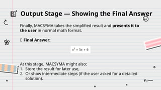 5️⃣ Output Stage — Showing the Final Answer
Finally, MACSYMA takes the simplified result and presents it to
the user in normal math format.
✅ Final Answer:
At this stage, MACSYMA might also:
1. Store the result for later use,
2. Or show intermediate steps (if the user asked for a detailed
solution).
 