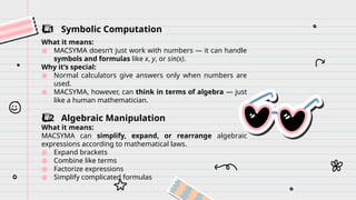 ️
⃣ 1 Symbolic Computation
What it means:
● MACSYMA doesn’t just work with numbers — it can handle
symbols and formulas like x, y, or sin(x).
Why it’s special:
● Normal calculators give answers only when numbers are
used.
● MACSYMA, however, can think in terms of algebra — just
like a human mathematician.
️
⃣ 2 Algebraic Manipulation
What it means:
MACSYMA can simplify, expand, or rearrange algebraic
expressions according to mathematical laws.
● Expand brackets
● Combine like terms
● Factorize expressions
● Simplify complicated formulas
 