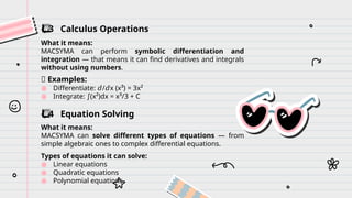 ️
⃣ 3 Calculus Operations
What it means:
MACSYMA can perform symbolic differentiation and
integration — that means it can find derivatives and integrals
without using numbers.
✨ Examples:
● Differentiate: / x (x³) = 3x²
𝑑 𝑑
● Integrate: (x²)dx = x³/3 + C
∫
️
⃣ 4 Equation Solving
What it means:
MACSYMA can solve different types of equations — from
simple algebraic ones to complex differential equations.
Types of equations it can solve:
● Linear equations
● Quadratic equations
● Polynomial equations
 