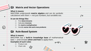 ️
⃣ 5 Matrix and Vector Operations
What it means:
MACSYMA understands matrix algebra and can do symbolic
calculations with them — not just numbers, but variables too.
It can do things like:
○ Find determinants
○ Calculate inverses
○ Do matrix multiplication
○ Handle vector dot and cross products
️
⃣ 6 Rule-Based System
What it means:
MACSYMA has a built-in knowledge base of mathematical
laws — and it knows when and how to apply them.
Examples of such rules:
○ Product rule
○ Chain rule
 