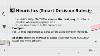 Heuristics (Smart Decision Rules)
3️
3️
⃣
• Heuristics help MACSYMA choose the best way to solve a
problem when many options exist.
• It uses smart shortcuts like humans do.
Example:
For ,it tries integration by parts before using complex methods.
In short: These are shortcuts or expert tricks that make MACSYMA
faster and more efficient.
 