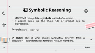Symbolic Reasoning
4️
⃣
• MACSYMA manipulates symbols instead of numbers.
• It applies rules like the chain rule or product rule to
expressions.
Example:
In short: This is what makes MACSYMA different from a
calculator — it understands formulas, not just numbers.
d / dx (sin(x²)) → cos(x²) * 2x
 