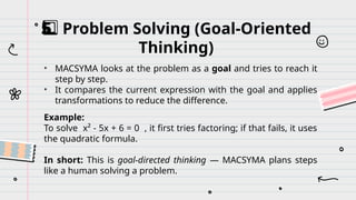 Problem Solving (Goal-Oriented
5️
5️
⃣
Thinking)
• MACSYMA looks at the problem as a goal and tries to reach it
step by step.
• It compares the current expression with the goal and applies
transformations to reduce the difference.
Example:
To solve x² - 5x + 6 = 0 , it first tries factoring; if that fails, it uses
the quadratic formula.
In short: This is goal-directed thinking — MACSYMA plans steps
like a human solving a problem.
 