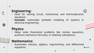 Engineering:
• Used for solving circuit, mechanical, and thermodynamic
equations.
• Example: Automates symbolic modeling of systems in
electrical engineering.
Physics:
• Helps solve theoretical problems like motion equations,
quantum mechanics formulas, or relativity calculations.
Mathematics:
• Automates calculus, algebra, trigonometry, and differential
equations.
 