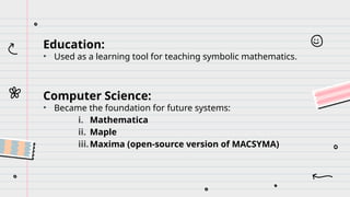 Education:
• Used as a learning tool for teaching symbolic mathematics.
Computer Science:
• Became the foundation for future systems:
i. Mathematica
ii. Maple
iii.Maxima (open-source version of MACSYMA)
 