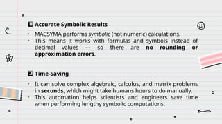 Accurate Symbolic Results
1️
⃣
• MACSYMA performs symbolic (not numeric) calculations.
• This means it works with formulas and symbols instead of
decimal values — so there are no rounding or
approximation errors.
Time-Saving
2️
2️
⃣
• It can solve complex algebraic, calculus, and matrix problems
in seconds, which might take humans hours to do manually.
• This automation helps scientists and engineers save time
when performing lengthy symbolic computations.
 