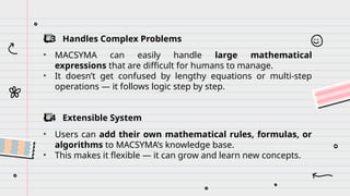 ️
⃣ 3 Handles Complex Problems
• MACSYMA can easily handle large mathematical
expressions that are difficult for humans to manage.
• It doesn’t get confused by lengthy equations or multi-step
operations — it follows logic step by step.
️
⃣ 4 Extensible System
• Users can add their own mathematical rules, formulas, or
algorithms to MACSYMA’s knowledge base.
• This makes it flexible — it can grow and learn new concepts.
 