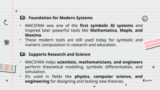 ️
⃣ 5 Foundation for Modern Systems
• MACSYMA was one of the first symbolic AI systems and
inspired later powerful tools like Mathematica, Maple, and
Maxima.
• These modern tools are still used today for symbolic and
numeric computation in research and education.
️
⃣ 6 Supports Research and Science
• MACSYMA helps scientists, mathematicians, and engineers
perform theoretical modeling, symbolic differentiation, and
simulation.
• It’s used in fields like physics, computer science, and
engineering for designing and testing new theories.
 