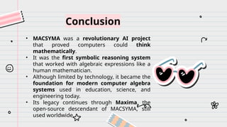 Conclusion
• MACSYMA was a revolutionary AI project
that proved computers could think
mathematically.
• It was the first symbolic reasoning system
that worked with algebraic expressions like a
human mathematician.
• Although limited by technology, it became the
foundation for modern computer algebra
systems used in education, science, and
engineering today.
• Its legacy continues through Maxima, the
open-source descendant of MACSYMA, still
used worldwide.
 