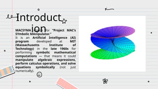 MACSYMA stands for “Project MAC’s
SYmbolic MAnipulator.”
It is an Artificial Intelligence (AI)
program developed at MIT
(Massachusetts Institute of
Technology) in the late 1960s for
performing symbolic mathematical
computations — that means it could
manipulate algebraic expressions,
perform calculus operations, and solve
equations symbolically (not just
numerically).
Introduct
ion
 