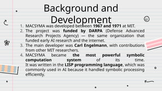 Background and
Development
1. MACSYMA was developed between 1967 and 1971 at MIT.
2. The project was funded by DARPA (Defense Advanced
Research Projects Agency) — the same organization that
funded early AI research and the internet.
3. The main developer was Carl Engelmann, with contributions
from other MIT researchers.
4. MACSYMA became the most powerful symbolic
computation system of its time.
It was written in the LISP programming language, which was
commonly used in AI because it handled symbolic processing
efficiently.
 