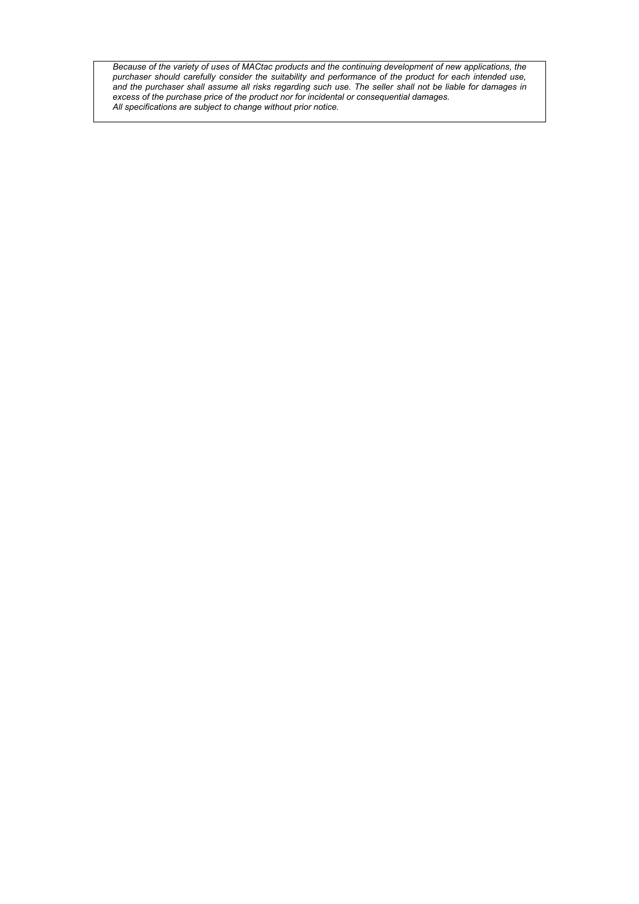 Because of the variety of uses of MACtac products and the continuing development of new applications, the
purchaser should carefully consider the suitability and performance of the product for each intended use,
and the purchaser shall assume all risks regarding such use. The seller shall not be liable for damages in
excess of the purchase price of the product nor for incidental or consequential damages.
All specifications are subject to change without prior notice.
 