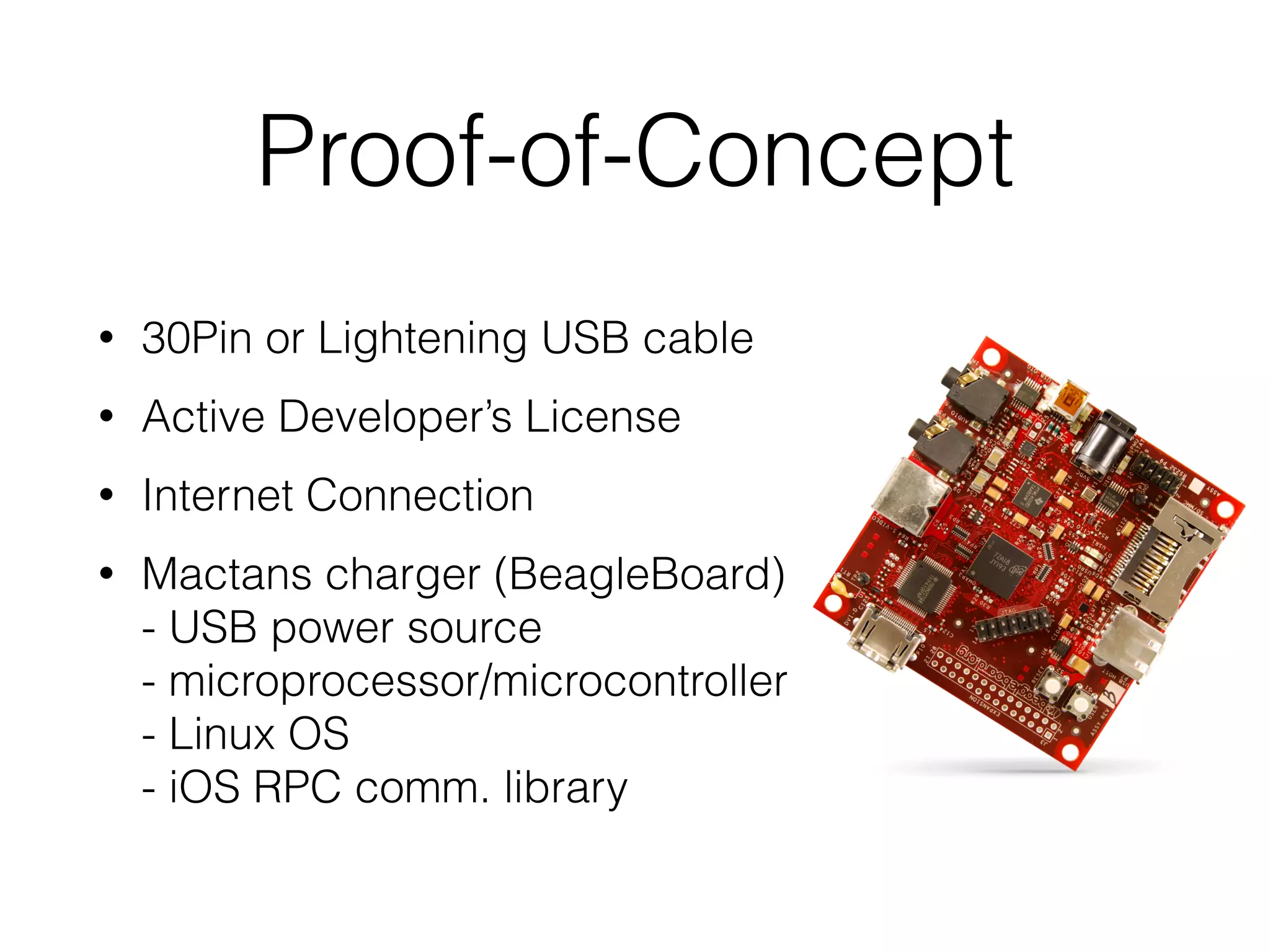 Proof-of-Concept
• 30Pin or Lightening USB cable
• Active Developer’s License
• Internet Connection
• Mactans charger (BeagleBoard) 
- USB power source 
- microprocessor/microcontroller 
- Linux OS 
- iOS RPC comm. library
 