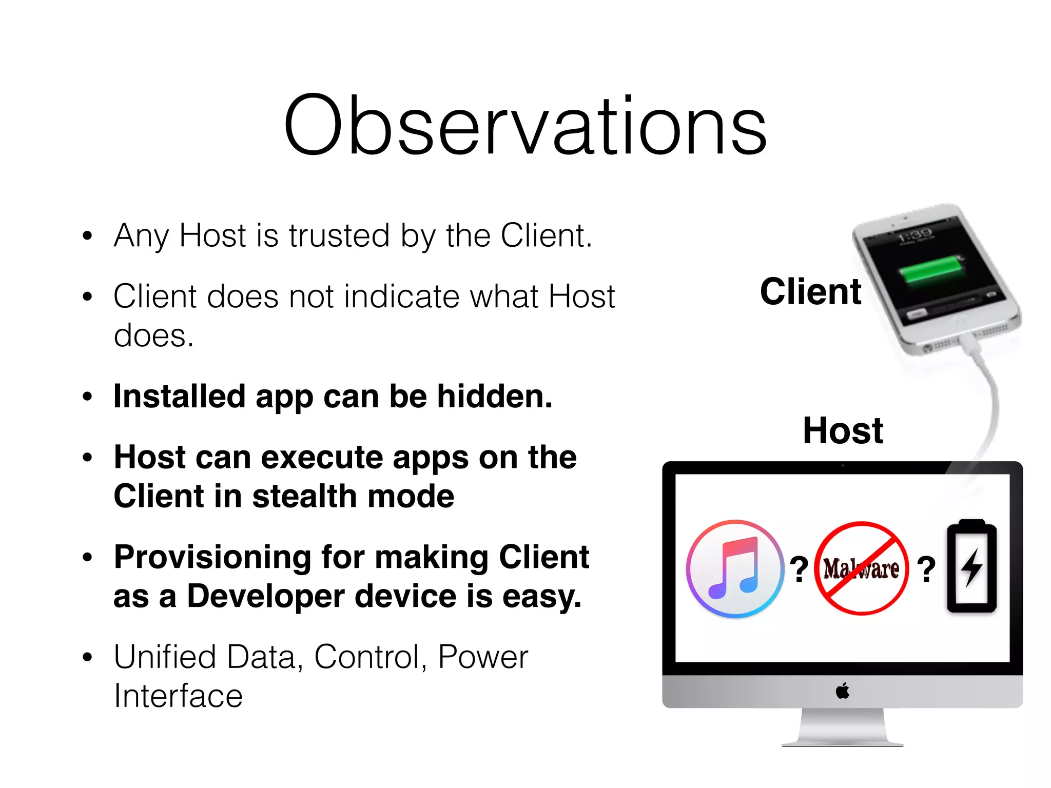 Observations
• Any Host is trusted by the Client.
• Client does not indicate what Host
does.
• Installed app can be hidden.
• Host can execute apps on the
Client in stealth mode
• Provisioning for making Client
as a Developer device is easy.
• Uniﬁed Data, Control, Power
Interface
?
Host
Client
?
 