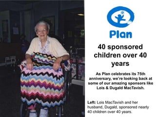40 sponsored
   children over 40
        years
   As Plan celebrates its 75th
anniversary, we’re looking back at
some of our amazing sponsors like
    Lois & Dugald MacTavish.


Left: Lois MacTavish and her
husband, Dugald, sponsored nearly
40 children over 40 years.
 