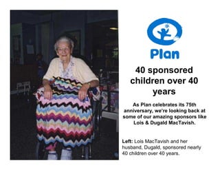 40 sponsored
   children over 40
         years
   As Plan celebrates its 75th
anniversary, we’re looking back at
some of our amazing sponsors like
    Lois & Dugald MacTavish.


Left: Lois MacTavish and her
husband, Dugald, sponsored nearly
40 children over 40 years.
 