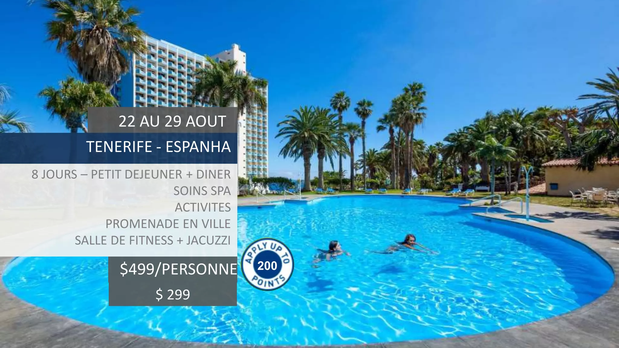 200$499/PERSONNE
22 AU 29 AOUT
TENERIFE - ESPANHA
8 JOURS – PETIT DEJEUNER + DINER
SOINS SPA
ACTIVITES
PROMENADE EN VILLE
SALLE DE FITNESS + JACUZZI
$ 299
 