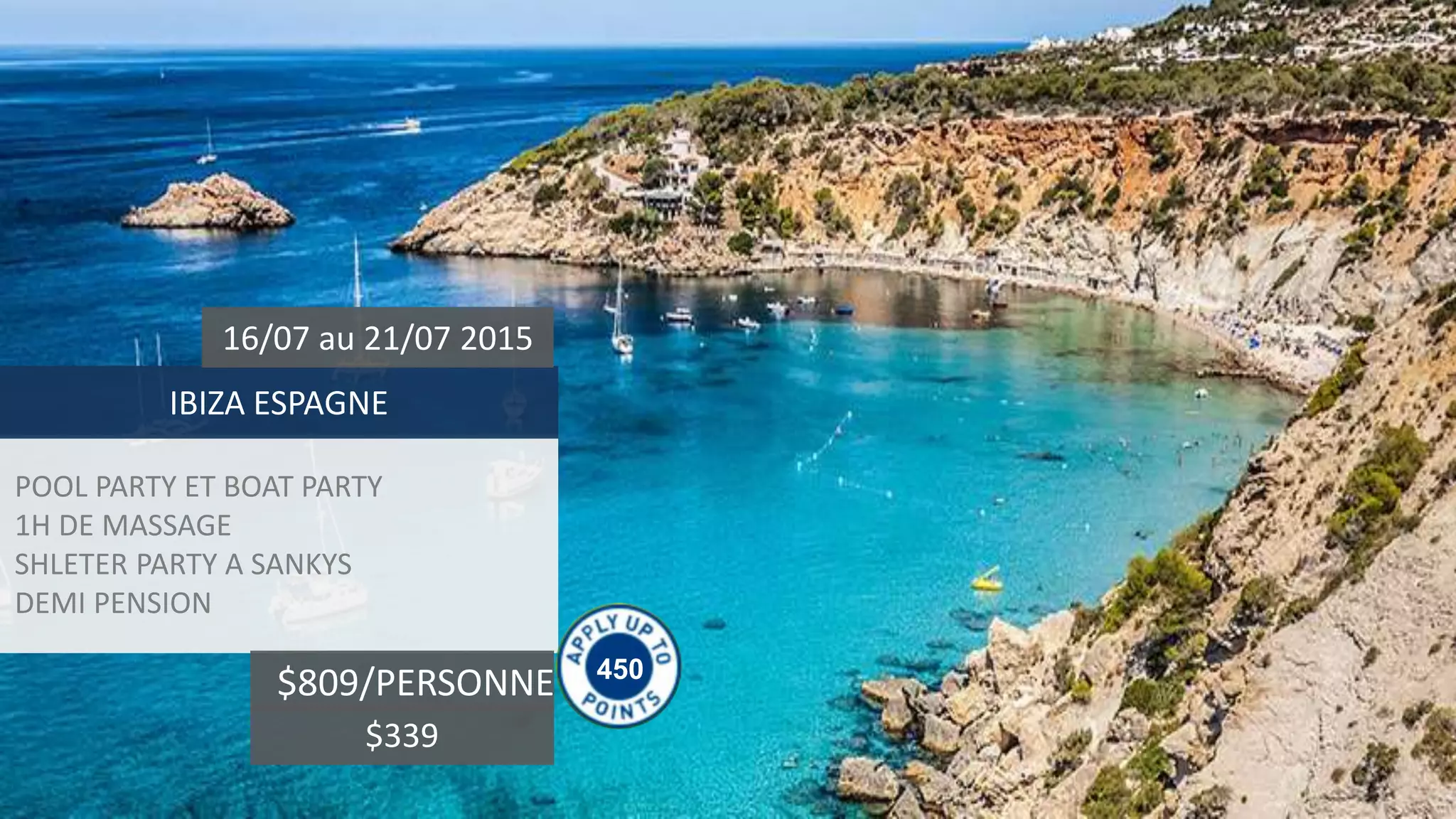 POOL PARTY ET BOAT PARTY
1H DE MASSAGE
SHLETER PARTY A SANKYS
DEMI PENSION
IBIZA ESPAGNE
16/07 au 21/07 2015
$809/PERSONNE 450
$339
 