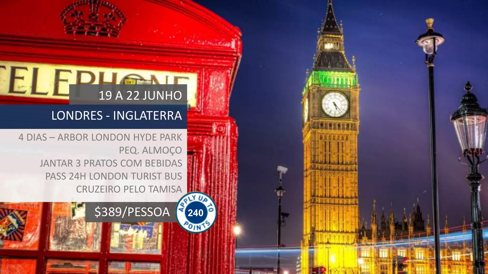 240$389/PESSOA
19 A 22 JUNHO
LONDRES - INGLATERRA
4 DIAS – ARBOR LONDON HYDE PARK
PEQ. ALMOÇO
JANTAR 3 PRATOS COM BEBIDAS
PASS 24H LONDON TURIST BUS
CRUZEIRO PELO TAMISA
 