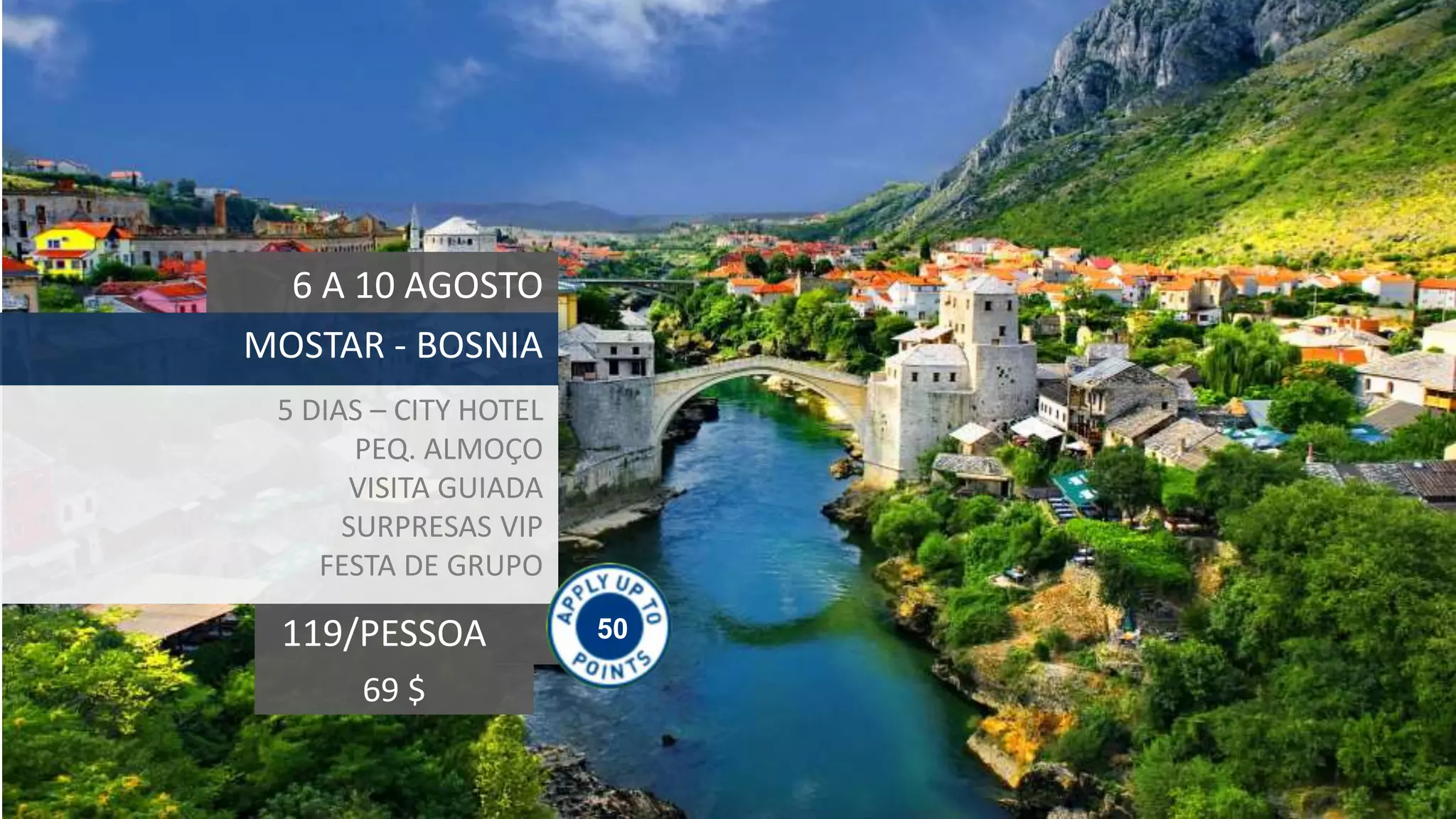 50119/PESSOA
6 A 10 AGOSTO
MOSTAR - BOSNIA
5 DIAS – CITY HOTEL
PEQ. ALMOÇO
VISITA GUIADA
SURPRESAS VIP
FESTA DE GRUPO
69 $
 
