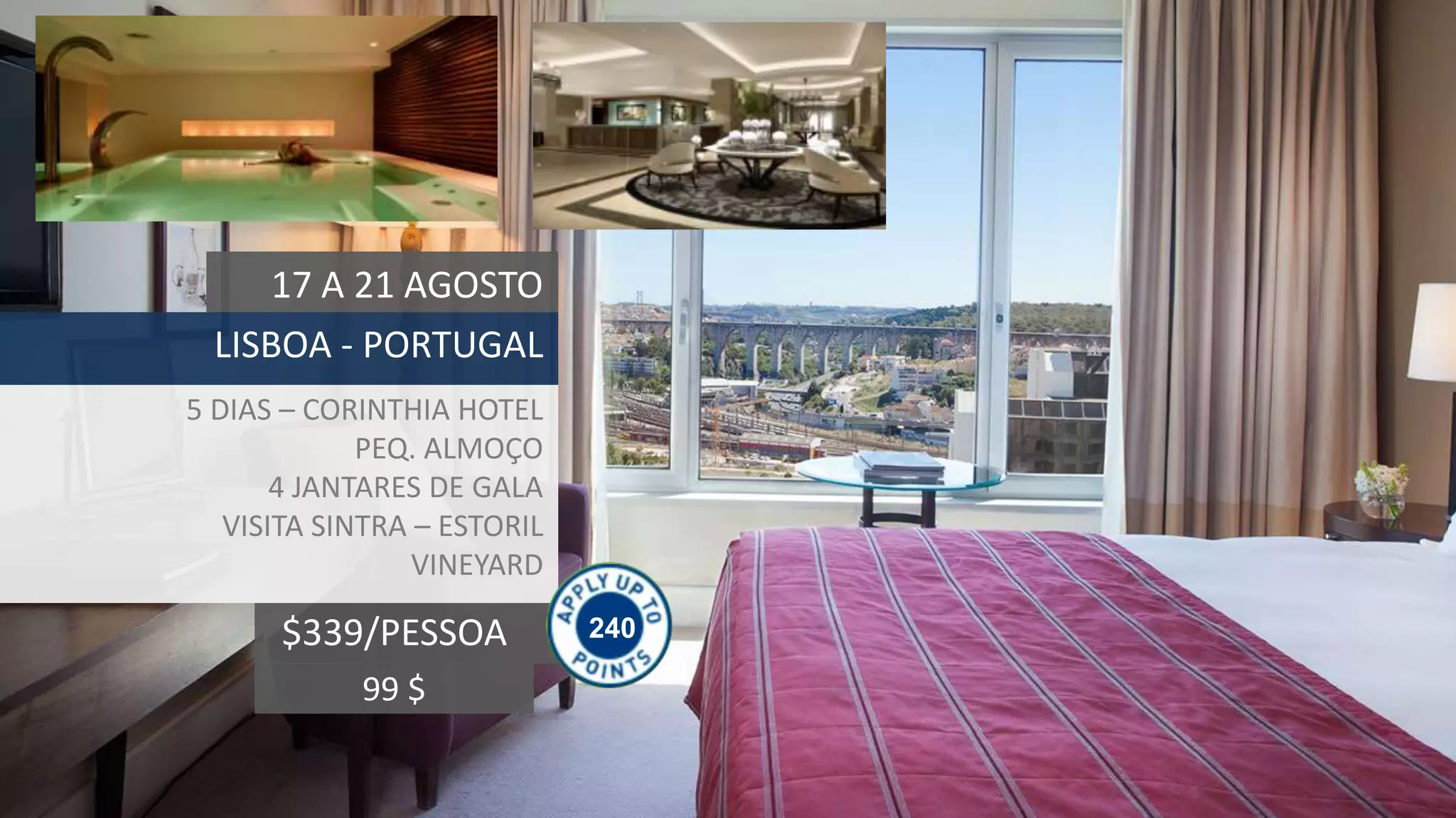 240$339/PESSOA
17 A 21 AGOSTO
LISBOA - PORTUGAL
5 DIAS – CORINTHIA HOTEL
PEQ. ALMOÇO
4 JANTARES DE GALA
VISITA SINTRA – ESTORIL
VINEYARD
99 $
 