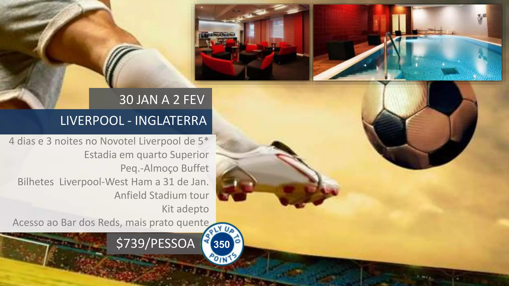 350$739/PESSOA
30 JAN A 2 FEV
LIVERPOOL - INGLATERRA
4 dias e 3 noites no Novotel Liverpool de 5*
Estadia em quarto Superior
Peq.-Almoço Buffet
Bilhetes Liverpool-West Ham a 31 de Jan.
Anfield Stadium tour
Kit adepto
Acesso ao Bar dos Reds, mais prato quente
 
