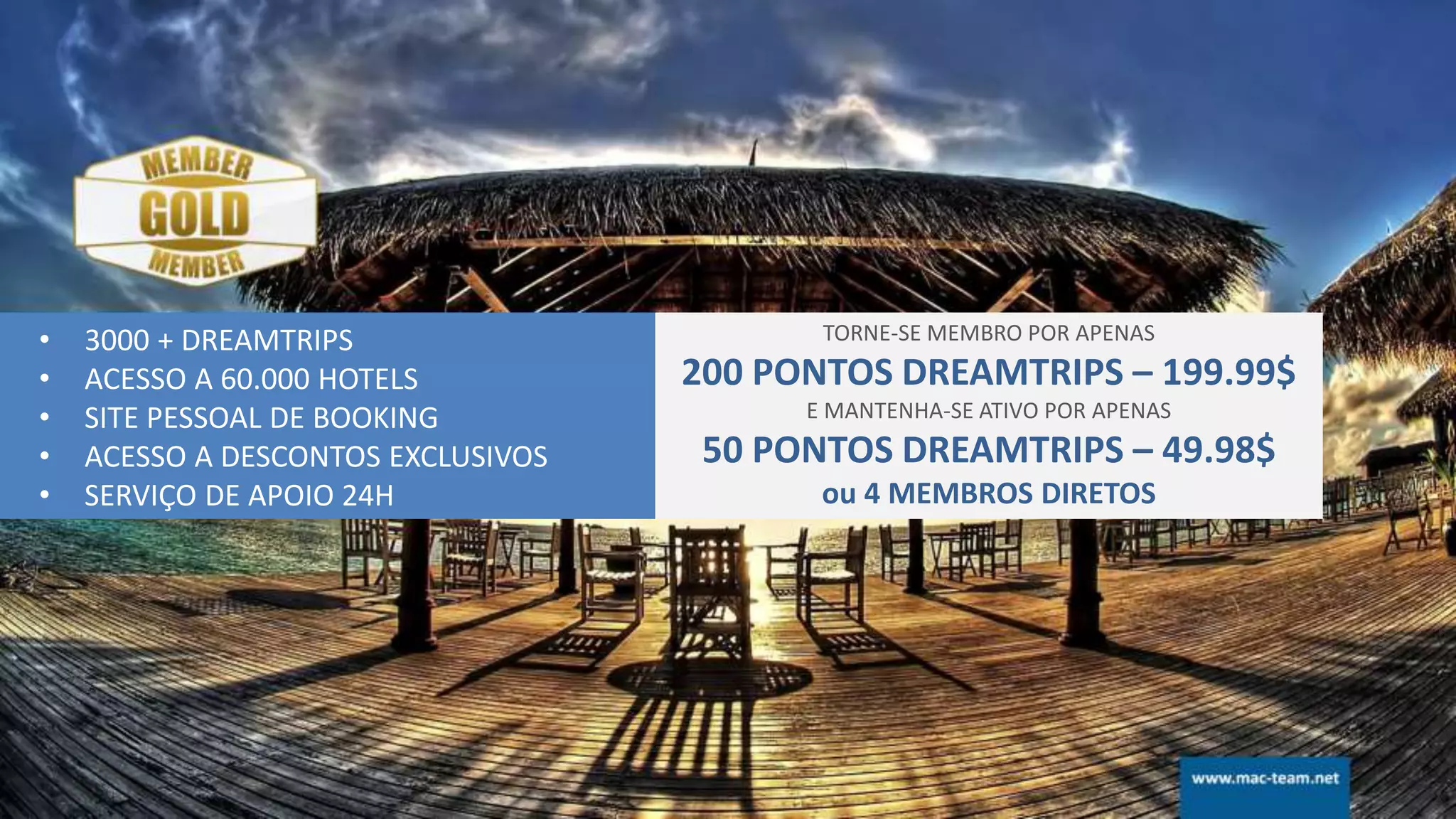• 3000 + DREAMTRIPS
• ACESSO A 60.000 HOTELS
• SITE PESSOAL DE BOOKING
• ACESSO A DESCONTOS EXCLUSIVOS
• SERVIÇO DE APOIO 24H
TORNE-SE MEMBRO POR APENAS
200 PONTOS DREAMTRIPS – 199.99$
E MANTENHA-SE ATIVO POR APENAS
50 PONTOS DREAMTRIPS – 49.98$
ou 4 MEMBROS DIRETOS
 