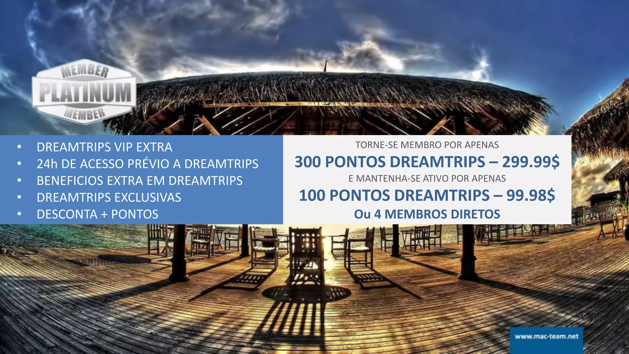 • DREAMTRIPS VIP EXTRA
• 24h DE ACESSO PRÉVIO A DREAMTRIPS
• BENEFICIOS EXTRA EM DREAMTRIPS
• DREAMTRIPS EXCLUSIVAS
• DESCONTA + PONTOS
TORNE-SE MEMBRO POR APENAS
300 PONTOS DREAMTRIPS – 299.99$
E MANTENHA-SE ATIVO POR APENAS
100 PONTOS DREAMTRIPS – 99.98$
Ou 4 MEMBROS DIRETOS
 