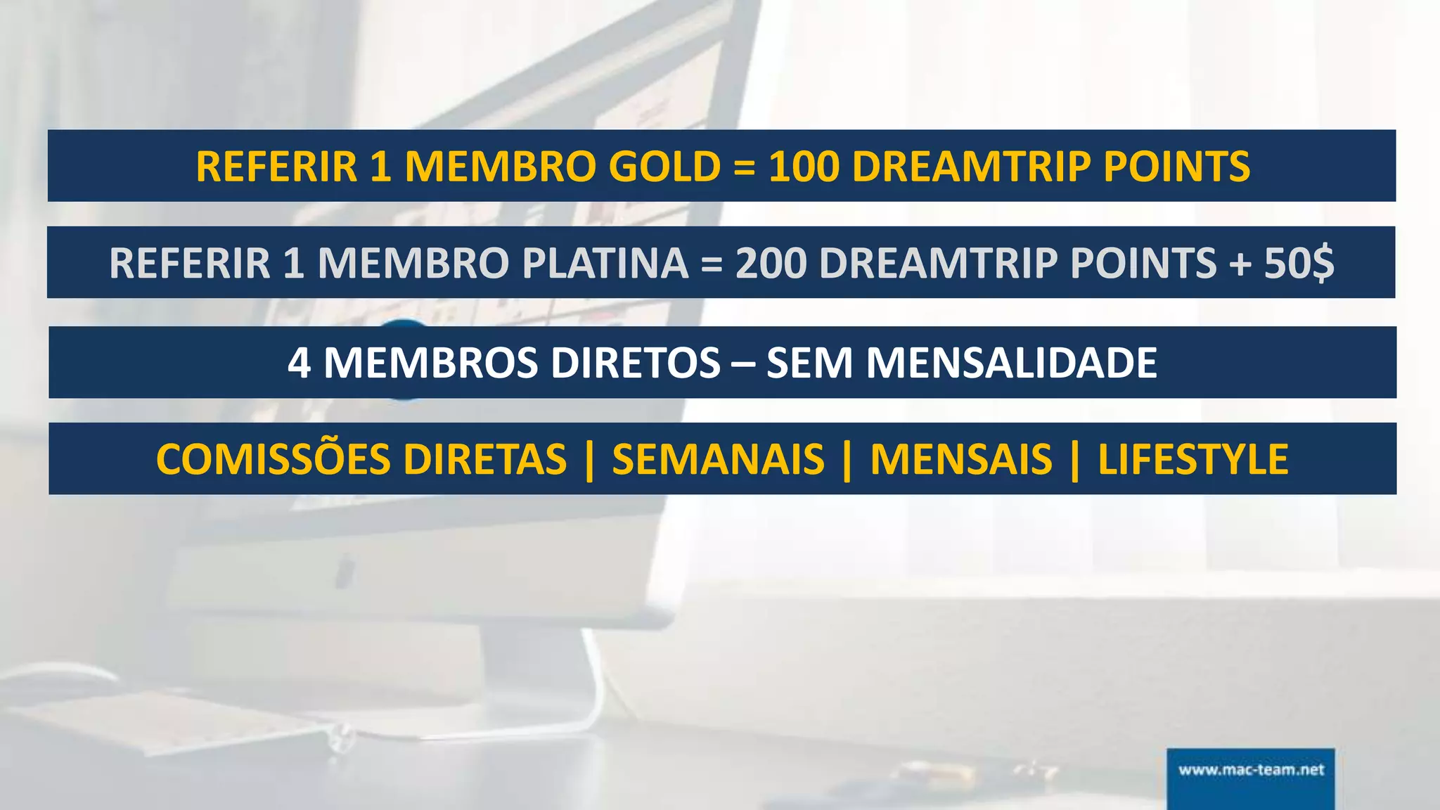 REFERIR 1 MEMBRO GOLD = 100 DREAMTRIP POINTS
REFERIR 1 MEMBRO PLATINA = 200 DREAMTRIP POINTS + 50$
4 MEMBROS DIRETOS – SEM MENSALIDADE
COMISSÕES DIRETAS | SEMANAIS | MENSAIS | LIFESTYLE
 