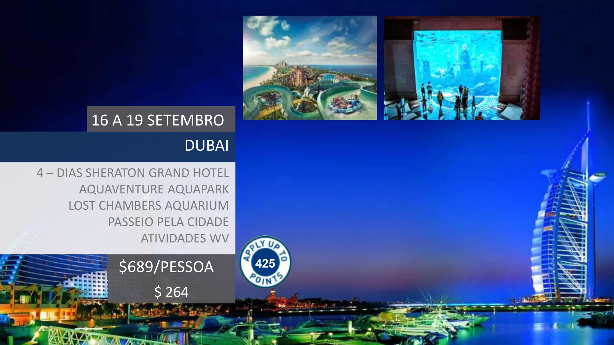 425$689/PESSOA
16 A 19 SETEMBRO
DUBAI
4 – DIAS SHERATON GRAND HOTEL
AQUAVENTURE AQUAPARK
LOST CHAMBERS AQUARIUM
PASSEIO PELA CIDADE
ATIVIDADES WV
$ 264
 