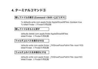 4. `ߥʥ륳ޥɢ 
Lեαʾ (Command + Shift + [.]ԥꥪ) 
% defaults write com.apple.finder AppleShowAllFiles -boolean true 
% killall Finder // Finder 
LեȤˑ 
defaults delete com.apple.finder AppleShowAllFiles 
killall Finder // Finder 
եϤ˥ѥʾ 
defaults write com.apple.finder _FXShowPosixPathInTitle -bool YES 
killall Finder // Finder 
եϤΥѥǱʾˤ 
defaults write com.apple.finder _FXShowPosixPathInTitle -bool NO 
killall Finder // Finder 
 