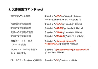5. ĕޥ sed 
(AAA)$ sed -e s/AAA//g aaa.txt > bbb.txt 
 > bbb.txt: bbb.txtȤoutput 
^Ф$ sed -e s/?AAA//g aaa.txt > bbb.txt 
ĩФ$ sed -e s/AAA$//g aaa.txt > bbb.txt 
^ؤФ׷$ sed -e s/?/AAA/g aaa.txt > bbb.txt 
ĩФ׷$ sed -e s/$/ AAA/g aaa.txt > bbb.txt 
}ک`򣱂 
$ sed -e s/<space><space>*/ 
ک`ˉQ 
<space>AAA/g aaa.txt > bbb.txt 
ۥ磻ȥک`򣱂 
ک`ˉQ 
$ sed -e s/[<space><tab>]*/<space>AAA/ 
g aaa.txt > bbb.txt 
Хåå( or ?)$ sed -e s///g aaa.txt > bbb.txt 
 