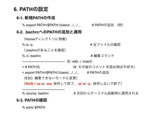 6. PATHO 
6-1. ҎPATH 
% export PATH=$PATH:/Users/.../.../... # PATH׷  
6-2. .bachrcؤPATH׷Ӥm 
Homeǥ쥯ȥƄӣ 
% ls -a # ȫեδ_J 
.bashrc뤳Ȥ_J 
% vi .bashrc # ޥ 
-------------------------------------E: edit, i: insert 
> # PATH #: ΥȤiwФ 
> export PATH=$PATH:/Users/.../.../... # PATH׷ 
ESC: Ǥʤ`ɤˉ 
Shift + zz or :wq: 椷ƽKˡ:q! or :q : 椷ʤǽKˣ 
------------------------------------- 
% source .bashrc # λؤ饿`ߥʥӕrmä 
6-3. PATHδ_J 
% echo $PATH 
