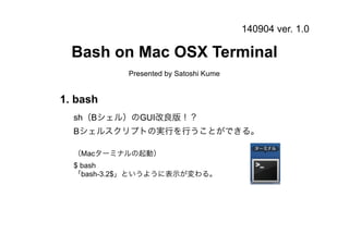 140904 ver. 1.0 
Bash on Mac OSX Terminal 
Presented by Satoshi Kume 
1. bash 
sh（Bシェル）のGUI改良版！？ 
Bシェルスクリプトの実行を行うことができる。 
（Macターミナルの起動） 
$ bash 
「bash-3.2$」というように表示が変わる。 
 