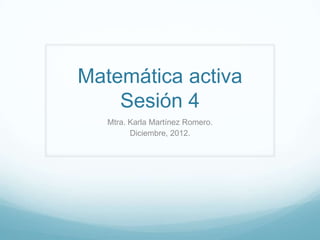Matemática activa
    Sesión 4
   Mtra. Karla Martínez Romero.
         Diciembre, 2012.
 