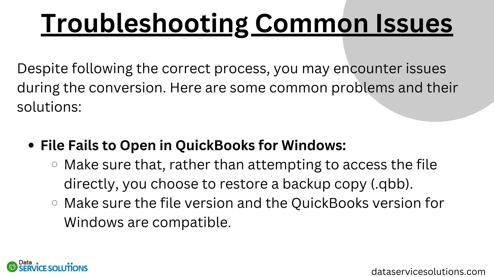 Despite following the correct process, you may encounter issues
during the conversion. Here are some common problems and their
solutions:
File Fails to Open in QuickBooks for Windows:
Make sure that, rather than attempting to access the file
directly, you choose to restore a backup copy (.qbb).
Make sure the file version and the QuickBooks version for
Windows are compatible.
dataservicesolutions.com
Troubleshooting Common Issues
 