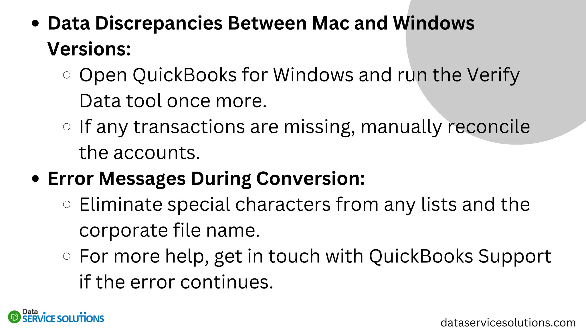 Data Discrepancies Between Mac and Windows
Versions:
Open QuickBooks for Windows and run the Verify
Data tool once more.
If any transactions are missing, manually reconcile
the accounts.
Error Messages During Conversion:
Eliminate special characters from any lists and the
corporate file name.
For more help, get in touch with QuickBooks Support
if the error continues.
dataservicesolutions.com
 